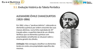 ALEXANDRE-ÉMILE CHANCOURTOIS
(1820-1886)
Em 1862, criou o “parafuso telúrico”, colocando os
elementos químicos por ordem crescente das suas
massas atómicas, numa linha espiralada de 45°
traçada sobre a superfície lateral de um cilindro.
Verificou que os elementos químicos com
propriedades semelhantes se situavam sobre a
mesma geratriz do cilindro.
Limitação: Não conseguiu classificar os elementos
tendo em conta uma propriedade específica dos
mesmos.
3.1. Evolução histórica da Tabela Periódica
 