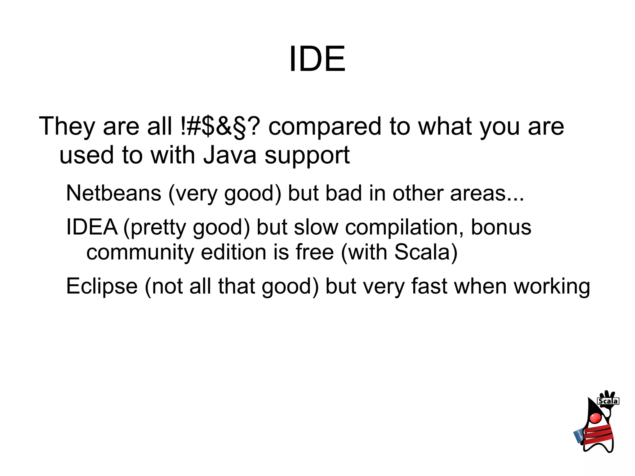 IDE
They are all !#$&§? compared to what you are
used to with Java support
Netbeans (very good) but bad in other areas...
IDEA (pretty good) but slow compilation, bonus
community edition is free (with Scala)
Eclipse (not all that good) but very fast when working