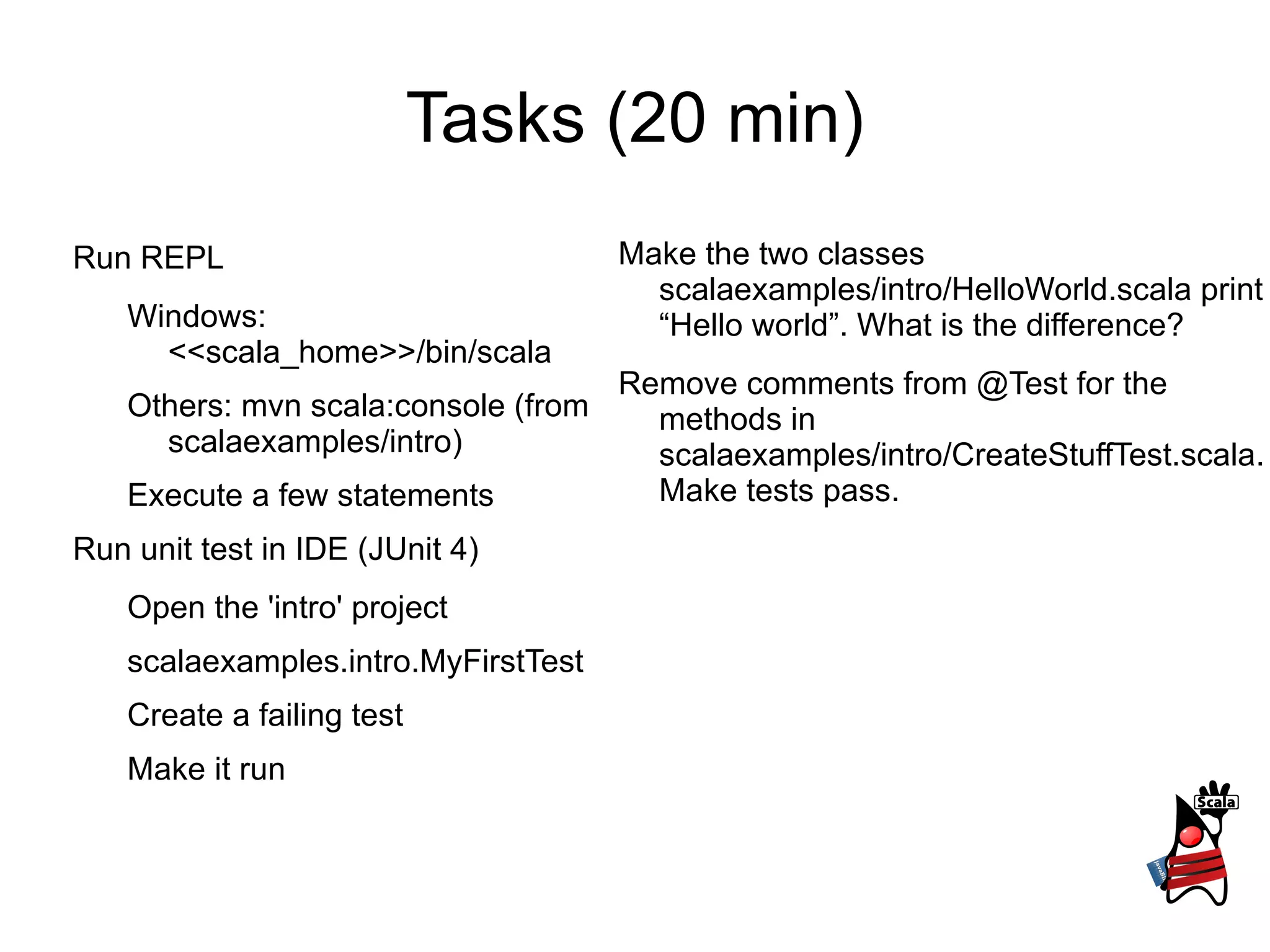 Tasks (20 min)
Run REPL Make the two classes
scalaexamples/intro/HelloWorld.scala print
Windows: “Hello world”. What is the difference?
<<scala_home>>/bin/scala
Remove comments from @Test for the
Others: mvn scala:console (from methods in
scalaexamples/intro) scalaexamples/intro/CreateStuffTest.scala.
Execute a few statements Make tests pass.
Run unit test in IDE (JUnit 4)
Open the 'intro' project
scalaexamples.intro.MyFirstTest
Create a failing test
Make it run
