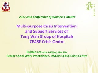 2012 Asia Conference of Women’s Shelter

       Multi-purpose Crisis Intervention
           and Support Services of
        Tung Wah Group of Hospitals
              CEASE Crisis Centre

               Bubble Lee MSSc, PGD(Psy), BSW, RSW
Senior Social Work Practitioner, TWGHs CEASE Crisis Centre
 