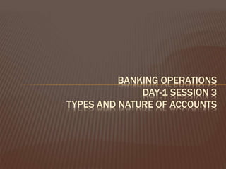 BANKING OPERATIONS
DAY-1 SESSION 3
TYPES AND NATURE OF ACCOUNTS
 