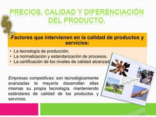Factores que intervienen en la calidad de productos y
                       servicios:
• La tecnología de producción.
• La normalización y estandarización de procesos.
• La certificación de los niveles de calidad alcanzados.


Empresas competitivas: son tecnológicamente
avanzadas la mayoría desarrollan ellas
mismas su propia tecnología, manteniendo
estándares de calidad de los productos y
servicios.
 
