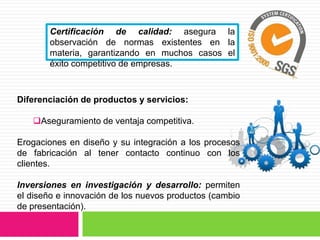 Certificación de calidad: asegura la
       observación de normas existentes en la
       materia, garantizando en muchos casos el
       éxito competitivo de empresas.



Diferenciación de productos y servicios:

   Aseguramiento de ventaja competitiva.

Erogaciones en diseño y su integración a los procesos
de fabricación al tener contacto continuo con los
clientes.

Inversiones en investigación y desarrollo: permiten
el diseño e innovación de los nuevos productos (cambio
de presentación).
 