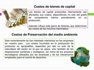 Costos de bienes de capital
                      Los bienes de capital producidos internamente ven
                      afectados sus costos, dependiendo no solo del grado
                      de competencia interna prevaleciente en su
                      producción.

                      Además influye toda gama de factores que determinan
                      los costos de los insumos intermedios.

      Costos de Preservación del medio ambiente
Solo recientemente se han intentado interiorizar en las empresas
en nuestro país. Los costos incurridos en la producción de
productos no apropiables, dependen por ello no solo de la
naturaleza del sector en el que se opera, sino también de las
disposiciones sanitarias y ecológicas, así como de los procesos
tecnológicos utilizados por las empresas y de los mecanismos
empleados para el control de desechos.
 