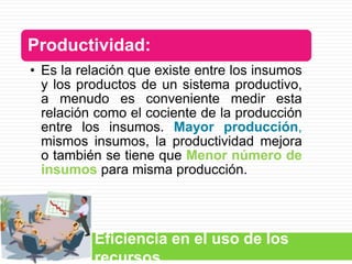 Productividad:
• Es la relación que existe entre los insumos
  y los productos de un sistema productivo,
  a menudo es conveniente medir esta
  relación como el cociente de la producción
  entre los insumos. Mayor producción,
  mismos insumos, la productividad mejora
  o también se tiene que Menor número de
  insumos para misma producción.




          Eficiencia en el uso de los
          recursos
 