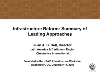 Infrastructure Reform: Summary of
Leading Approaches
Juan A. B. Belt, Director
Latin America & Caribbean Region
Chemonics International
Presented at the USAID Infrastructure Workshop
Washington, DC, December 14, 2009
 