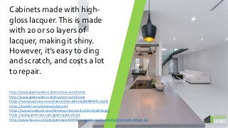Cabinets made with high-
gloss lacquer.This is made
with 20 or so layers of
lacquer, making it shiny.
However, it’s easy to ding
and scratch, and costs a lot
to repair.
http://www.greenworks-construction.com/home
http://www.greenworks-construction.com/home
https://www.youtube.com/channel/UCvbXlImdy90R99tr5yAytiA
https://twitter.com/GreenworksConst
https://www.facebook.com/GreenworksConstructionAndDesign/
https://www.pinterest.com/greenworksc0116
http://www.houzz.com/pro/greenworks995511/green-works-construction-and-design-inc
 
