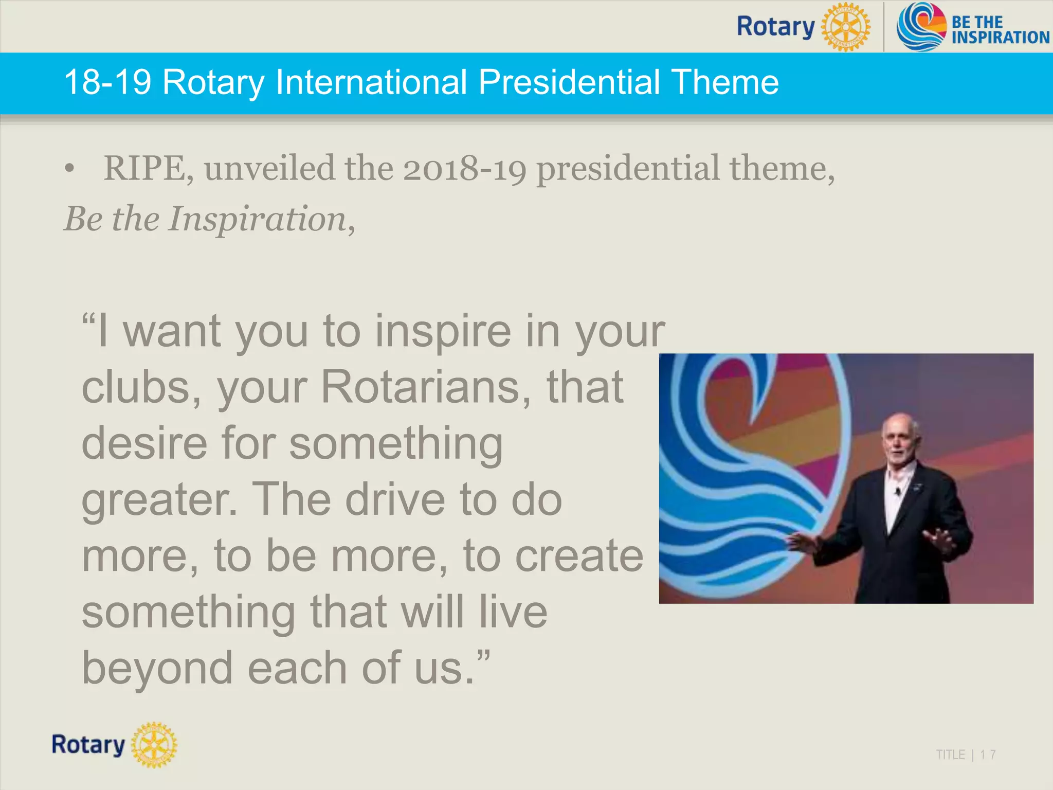 TITLE | 1 7
18-19 Rotary International Presidential Theme
• RIPE, unveiled the 2018-19 presidential theme,
Be the Inspiration,
“I want you to inspire in your
clubs, your Rotarians, that
desire for something
greater. The drive to do
more, to be more, to create
something that will live
beyond each of us.”
 