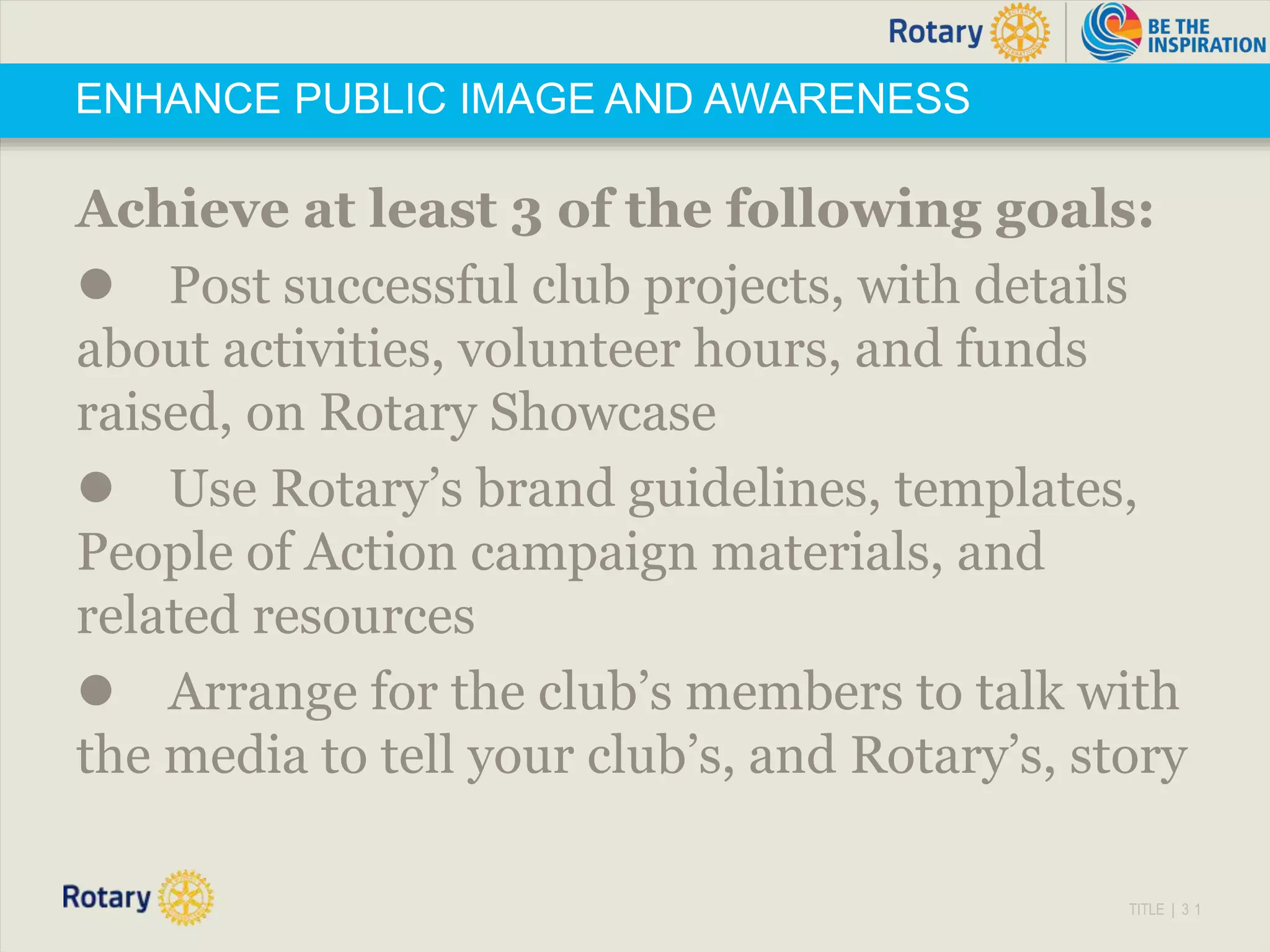 TITLE | 3 1
ENHANCE PUBLIC IMAGE AND AWARENESS
Achieve at least 3 of the following goals:
 Post successful club projects, with details
about activities, volunteer hours, and funds
raised, on Rotary Showcase
 Use Rotary’s brand guidelines, templates,
People of Action campaign materials, and
related resources
 Arrange for the club’s members to talk with
the media to tell your club’s, and Rotary’s, story
 