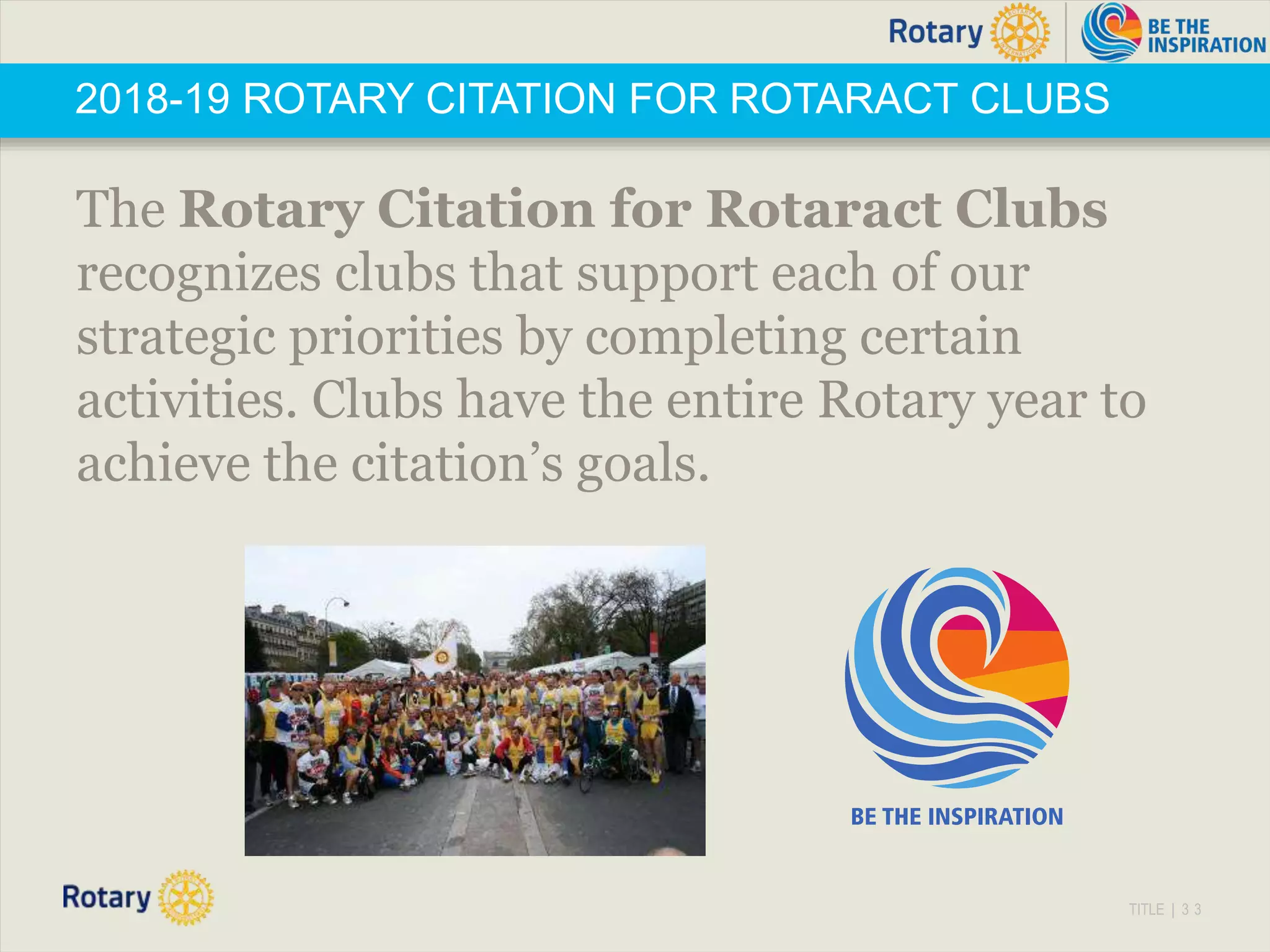 TITLE | 3 3
2018-19 ROTARY CITATION FOR ROTARACT CLUBS
The Rotary Citation for Rotaract Clubs
recognizes clubs that support each of our
strategic priorities by completing certain
activities. Clubs have the entire Rotary year to
achieve the citation’s goals.
 