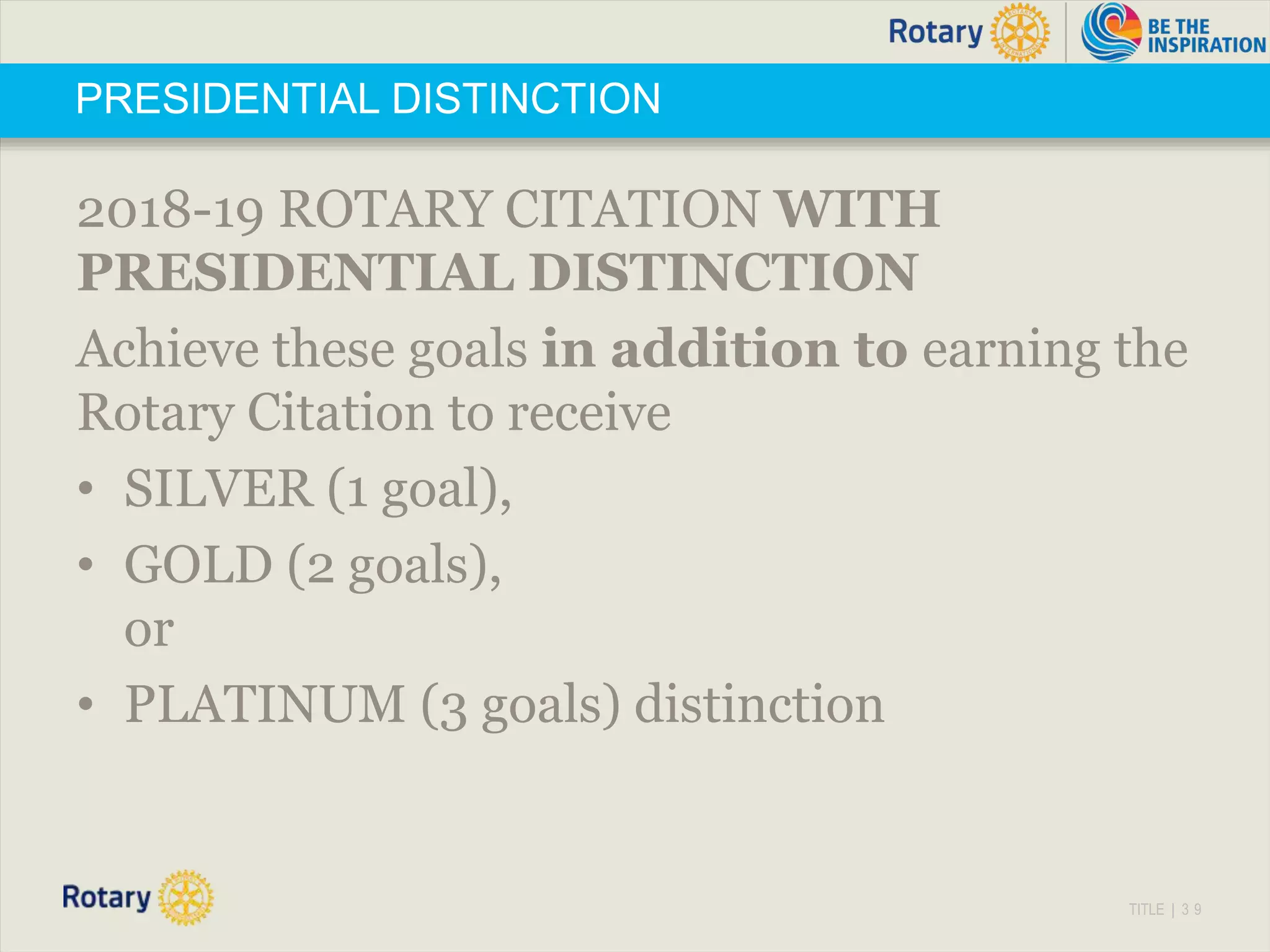 TITLE | 3 9
PRESIDENTIAL DISTINCTION
2018-19 ROTARY CITATION WITH
PRESIDENTIAL DISTINCTION
Achieve these goals in addition to earning the
Rotary Citation to receive
• SILVER (1 goal),
• GOLD (2 goals),
or
• PLATINUM (3 goals) distinction
 
