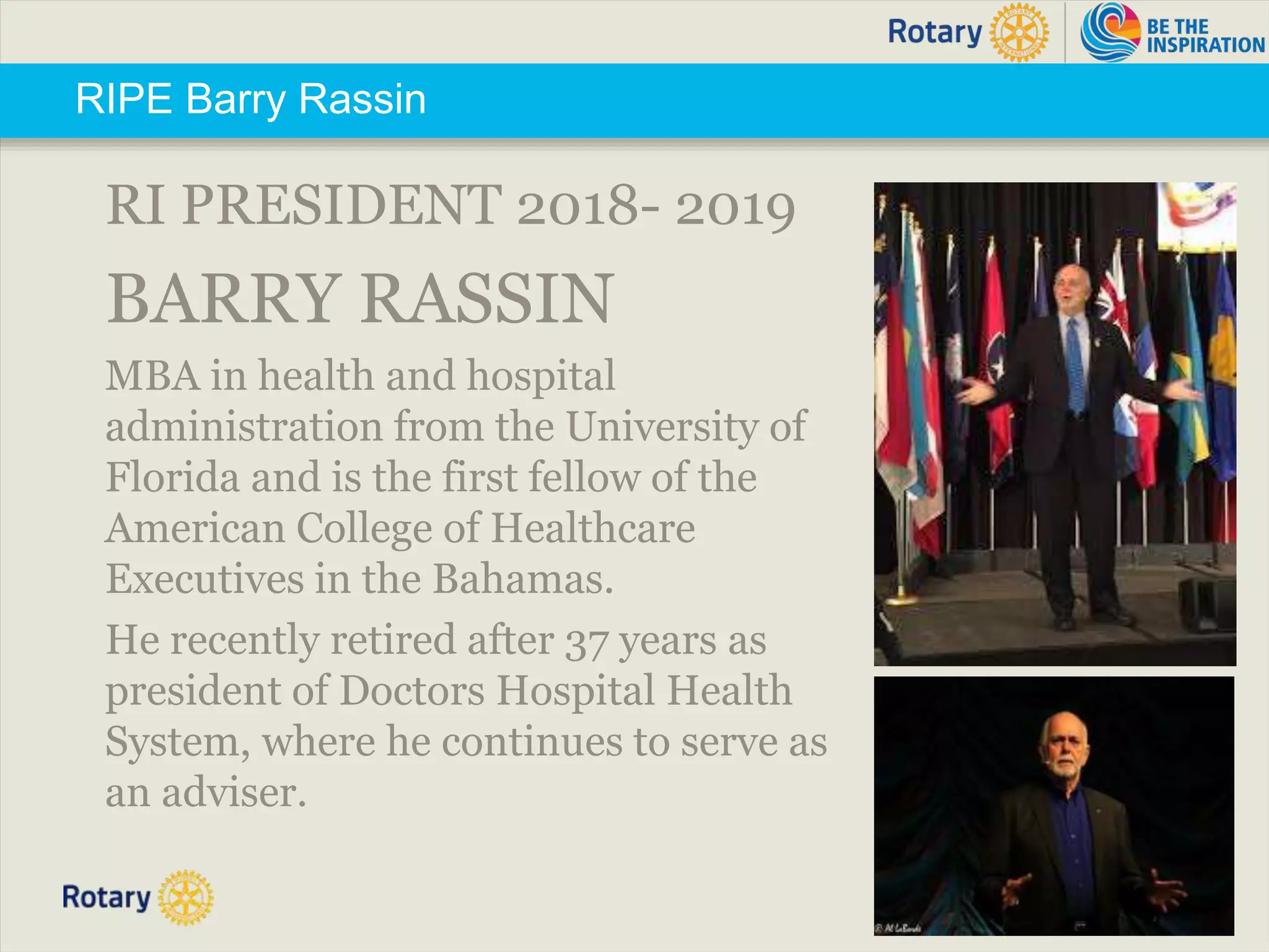 TITLE | 6
RIPE Barry Rassin
RI PRESIDENT 2018- 2019
BARRY RASSIN
MBA in health and hospital
administration from the University of
Florida and is the first fellow of the
American College of Healthcare
Executives in the Bahamas.
He recently retired after 37 years as
president of Doctors Hospital Health
System, where he continues to serve as
an adviser.
 