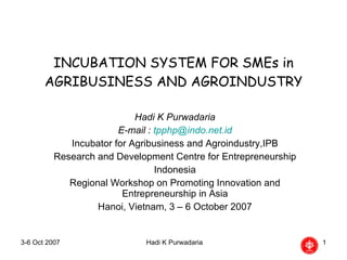 INCUBATION SYSTEM FOR SMEs in AGRIBUSINESS AND AGROINDUSTRY Hadi K Purwadaria E-mail :  [email_address] Incubator for Agribusiness and Agroindustry,IPB Research and Development Centre for Entrepreneurship Indonesia Regional Workshop on Promoting Innovation and Entrepreneurship in Asia Hanoi, Vietnam, 3 – 6 October 2007 