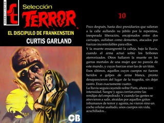 10
Poco después, hasta diez presidiarios que salieran
a la calle aullando su júbilo por la repentina,
inesperada liberación, encajonados entre dos
carruajes, aullaban como dementes, atacados por
fuerzas incontrolables para ellos.
Y la muerte ensangrentó la calleja, bajo la lluvia,
cuando el arma actuó sobre los bribones
aterrorizados. Otros hallaron la muerte en las
garras mortales de una mujer que no parecía de
este mundo, y cuyas fuerzas eran las de un titán.
Esos últimos, aquellos cuyos cuerpos no fueron
heridos a golpes de arma blanca, pronto
desaparecieron del lugar de la tragedia, sin dejar
rastro. Eran exactamente cuatro.
La lluvia seguía cayendo sobre París, ahora con
intensidad. Sangre y agua corrían entre las
rendijas del empedrado. Y cuando las gentes se
atrevieron a salir, atraídas por aquellos gritos
inhumanos de terror y agonía, no vieron sino un
coche celular asaltado, unos cuerpos sin vida,
acuchillados...
 