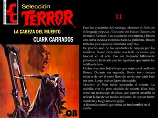 11
Eran los ayudantes del verdugo, Monsieur de Paris, en
el lenguaje popular, l’Executeur des Hautes Oeuvres, en
términos forenses. Los ayudantes empujaron a Bisson
con cierta medida violencia hacia la guillotina. Bisson
tenía los pies ligados y caminaba muy mal.
De pronto, uno de los ayudantes le empujó por los
hombros. Bisson cayó sobre una tabla inclinada, que
basculó en el acto. Fue un tropezón hábilmente
provocado, facilitado por las ligaduras que unían los
tobillos del reo.
El otro ayudante bajó el cepo que sujetaba el cuello de
Bisson. Durante un segundo, Bisson tuvo tiempo
todavía de ver el cesto lleno de serrín que tenía bajo
sus ojos. Luego oyó un ligero chasquido.
Monsieur de Paris había accionado el resorte. La
cuchilla, con su peso añadido de sesenta kilos, bajó
como un relámpago de plata, que parecía amarilla al
reflejar la luz de los faroles del patio. Se oyó un fuerte
zumbido y luego un seco golpe.
A Bisson le pareció que sentía un frío horrible en el
cuello.
 