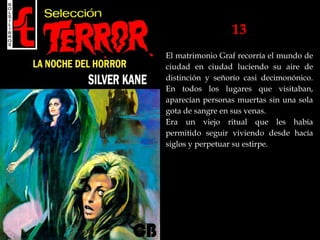 13
El matrimonio Graf recorría el mundo de
ciudad en ciudad luciendo su aire de
distinción y señorío casi decimonónico.
En todos los lugares que visitaban,
aparecían personas muertas sin una sola
gota de sangre en sus venas.
Era un viejo ritual que les había
permitido seguir viviendo desde hacía
siglos y perpetuar su estirpe.
 