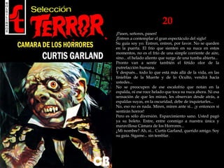 20
¡Pasen, señores, pasen!
¡Entren a contemplar el gran espectáculo del siglo!
Su guía soy yo. Entren, entren, por favor. No se queden
en la puerta. El frío que sienten en su nuca en estos
momentos, no es el frío de una simple corriente de aire,
sino... el helado aliento que surge de una tumba abierta...
Pronto van a sentir también el fétido olor de la
putrefacción humana.
Y después... todo lo que está más allá de la vida, en las
tinieblas de la Muerte y de lo Oculto, vendrá hacia
ustedes...
No se preocupen de ese escalofrío que notan en la
espalda, ni ese roce helado que toca su nuca ahora. Ni esa
sensación de que les miran, les observan desde atrás, a
espaldas suyas, en la oscuridad, debe de inquietarles...
No, eso no es nada. Miren, miren ante sí... ¡y entonces sí
sentirán horror!
Pero es sólo diversión. Esparcimiento sano. Usted pagó
ya su boleto. Entre, entre conmigo a nuestra única y
maravillosa Cámara de los Horrores...
¿Mi nombre? Ah, sí... Curtis Garland, querido amigo. Soy
su guía. Sígame... sin temblar.
 