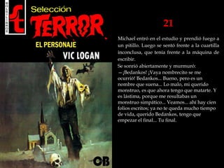 21
Michael entró en el estudio y prendió fuego a
un pitillo. Luego se sentó frente a la cuartilla
inconclusa, que tenía frente a la máquina de
escribir.
Se sonrió abiertamente y murmuró:
—¡Bedankos! ¡Vaya nombrecito se me
ocurrió! Bedankos... Bueno, pero es un
nombre que suena... Lo malo, mi querido
monstruo, es que ahora tengo que matarte. Y
es lástima, porque me resultabas un
monstruo simpático... Veamos... ahí hay cien
folios escritos; ya no te queda mucho tiempo
de vida, querido Bedankos, tengo que
empezar el final... Tu final.
 