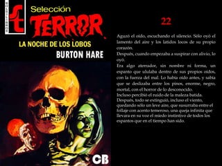 22
Aguzó el oído, escuchando el silencio. Sólo oyó el
lamento del aire y los latidos locos de su propio
corazón.
Después, cuando empezaba a suspirar con alivio, lo
oyó.
Era algo aterrador, sin nombre ni forma, un
espanto que ululaba dentro de sus propios oídos,
con la fuerza del mal. Lo había oído antes, y sabía
que se deslizaba entre los pinos, enorme, negro,
mortal, con el horror de lo desconocido.
Incluso percibió el ruido de la maleza batida.
Después, todo se extinguió, incluso el viento,
quedando sólo un leve aire, que susurraba entre el
follaje con acento temeroso, una queja infinita que
llevara en su voz el miedo instintivo de todos los
espantos que en el tiempo han sido.
 