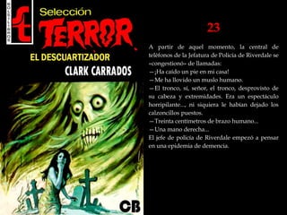 23
A partir de aquel momento, la central de
teléfonos de la Jefatura de Policía de Riverdale se
«congestionó» de llamadas:
—¡Ha caído un pie en mi casa!
—Me ha llovido un muslo humano.
—El tronco, sí, señor, el tronco, desprovisto de
su cabeza y extremidades. Era un espectáculo
horripilante..., ni siquiera le habían dejado los
calzoncillos puestos.
—Treinta centímetros de brazo humano...
—Una mano derecha...
El jefe de policía de Riverdale empezó a pensar
en una epidemia de demencia.
 