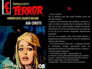 26
—Voy a matarte.
Fue lo primero que dijo aquel hombre, recio, de
elevada estatura.
Y apenas pronunciadas estas palabras, aumentó, si
cabe, el miedo, el espanto de la muchacha. Pero no
sólo por lo que aquel hombre acababa de decirle,
sino porque su voz no era humana. No, no podía ser
la voz de un ser viviente. Imposible. Enteramente
imposible.
Era una voz rasgada como una herida abierta, y
desgarradoramente profunda, como los mismísimos
abismos del infierno.
—Yo no le he hecho nada malo —consiguió articular
la muchacha, aunque precisando hacer un
desesperado esfuerzo. Temblaba de pies a cabeza—.
¿Por qué quiere matarme?
—Tú no tienes la culpa —dijo aquella voz
cavernosa, a través del pañuelo negro que ocultaba
su cara—, pero la lluvia me pone nervioso, me da
dolor en las sienes... Un dolor horrible,
insoportable... Me irrita mucho, enormemente...
 