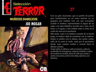 27
Con un grito alucinante, que se quebró de pronto
para transformarse en un ronco estertor, en un
gorgoteo que también cesó con una convulsión
cuando el muñeco, representando la figura de un
negro, con saña diabólica, levantó una y otra vez el
brazo y el agudo y fino estilete entró y entró en el
cuello de cisne de la muchacha.
Más tarde, como si se hubiera cansado de su brutal
juego, el muñeco dejó de ensañarse con el cadáver,
limpió el estilete con la sábana, dio media vuelta,
saltó de la cama al suelo, rodó por el pavimento
dando unas cuantas vueltas y avanzó hacia la
abierta ventana.
Trepó sobre el alféizar, saltó al exterior, sobre la
escalerilla de emergencia, empezó también a saltar,
de escalón en escalón, hacia la calle que ciento o
ciento cincuenta yardas más abajo aparecía casi
desierta.
 
