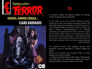 28
La primera cuartilla del paquete contenía un mensaje,
escrito con grandes letras mayúsculas:
A decir verdad, no me fio de ustedes. Presiento que quieren
quitarme de en medio, una vez hayan conseguido mi formula . He
reflexionado largamente y he llegado a la conclusión de que es un
arma demasiado terrible para ponerla en manos de alguien que
podría utilizarla indiscriminadamente, con resultados
catastróficos para la humanidad. Por tanto, he destruido cuantas
notas y apuntes había tomado de mis experimentos, desde el
principio de los mismos, hasta llegar a la formula final C-400.
Pero, si muero, todos ustedes recibirán una dosis del C-400. Y ya
saben lo que eso significa. En tal caso, seria mi venganza póstuma.
Vinson h. Daniels.
Un escalofrío recorrió ocho espaldas. Durante unos
momentos, todos los presentes se sintieron helados de
horror.
Morris fue el primero que reaccionó. Pegó un fuerte
puñetazo en la mesa y exclamó:
—¡Tonterías! El doctor Daniels está muerto y bien muerto.
No puede salir de su tumba para vengarse de nosotros.
Hemos perdido un montón de dinero, eso es todo.
 