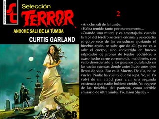 2
«Anoche salí de la tumba.
»Había temido tanto por ese momento...
»Cuando uno muere y es amortajado, cuando
la tapa del féretro se cierra encima, y se escucha
el golpe seco de las cerraduras ajustando el
fúnebre arcón, se sabe que de allí ya no va a
salir el cuerpo, sino convertido en huesos
salpicados de jirones de tejidos podridos, o
acaso hecho carne corrompida, maloliente, con
vello desordenado y los gusanos pululando en
las vacías cuencas donde antes hubo unos ojos
llenos de vida. Eso es la Muerte. De ella, no se
vuelve. Nadie ha vuelto, que yo sepa. Yo, sí. Yo
volví de mi ataúd para vivir una segunda
existencia que nadie hubiese creído. Yo regresé
de las tinieblas del panteón, como terrible
emisario de ultratumba. Yo, Jason Shelley.»
 