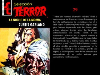 29
Tefbet era hombre altamente sensible, dado a
conversar con los difuntos a través de sesiones que
hoy día calificaríamos de «espiritistas». No sé si
eran ciertas o formaban parte de una argucia suya
para hacerse importante ante los demás, pero
existen diversas teorías sobre las facultades
extrasensoriales del escriba Tefbet. Y ese
manuscrito, «dictado por el espíritu errante y
torturado del Faraón Maldito, que no pudo hallar
la paz más allá de la tumba, y cuya alma o Ka fue
rechazada por el Tribunal de los Muertos, cuando
el dios Anubis procedió a contrapesar en la
balanza su verdad y su espíritu», puede ser,
repito, el citado papiro, una de las pruebas más
contundentes de su poder extraño para
comunicarse con los muertos.
 