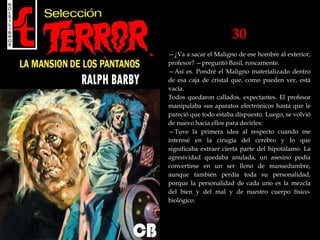 30
—¿Va a sacar el Maligno de ese hombre al exterior,
profesor? —preguntó Basil, roncamente.
—Así es. Pondré el Maligno materializado dentro
de esa caja de cristal que, como pueden ver, está
vacía.
Todos quedaron callados, expectantes. El profesor
manipulaba sus aparatos electrónicos hasta que le
pareció que todo estaba dispuesto. Luego, se volvió
de nuevo hacia ellos para decirles:
—Tuve la primera idea al respecto cuando me
interesé en la cirugía del cerebro y lo que
significaba extraer cierta parte del hipotálamo. La
agresividad quedaba anulada, un asesino podía
convertirse en un ser lleno de mansedumbre,
aunque también perdía toda su personalidad,
porque la personalidad de cada uno es la mezcla
del bien y del mal y de nuestro cuerpo físico-
biológico.
 