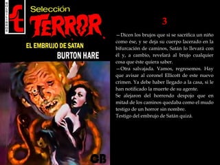 3
—Dicen los brujos que si se sacrifica un niño
como ése, y se deja su cuerpo lacerado en la
bifurcación de caminos, Satán lo llevará con
él y, a cambio, revelará al brujo cualquier
cosa que éste quiera saber.
—Otra salvajada. Vamos, regresemos. Hay
que avisar al coronel Ellicott de este nuevo
crimen. Ya debe haber llegado a la casa, si le
han notificado la muerte de su agente.
Se alejaron del horrendo despojo que en
mitad de los caminos quedaba como el mudo
testigo de un horror sin nombre.
Testigo del embrujo de Satán quizá.
 