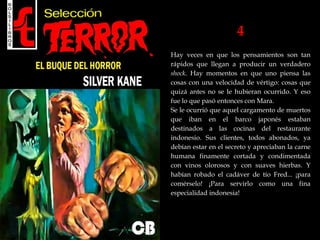 4
Hay veces en que los pensamientos son tan
rápidos que llegan a producir un verdadero
shock. Hay momentos en que uno piensa las
cosas con una velocidad de vértigo: cosas que
quizá antes no se le hubieran ocurrido. Y eso
fue lo que pasó entonces con Mara.
Se le ocurrió que aquel cargamento de muertos
que iban en el barco japonés estaban
destinados a las cocinas del restaurante
indonesio. Sus clientes, todos abonados, ya
debían estar en el secreto y apreciaban la carne
humana finamente cortada y condimentada
con vinos olorosos y con suaves hierbas. Y
habían robado el cadáver de tío Fred... ¡para
comérselo! ¡Para servirlo como una fina
especialidad indonesia!
 