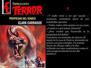 5
—Y nadie viene a ver qué sucede —
murmuró, sintiéndose presa de una
indefinible opresión.
—Todos, todos están quietos en sus casas.
¿A quién o a qué temen, Dinorah?
—¿Será verdad que Payneville es la
propiedad del diablo?
Guardaron un momento de silencio. El
tejado de la casa de Peale se derrumbó de
pronto con gran estrépito. Un enorme
chorro de chispas subió a lo alto,
brillando con rojos resplandores contra el
cielo progresivamente oscuro del
atardecer.
 
