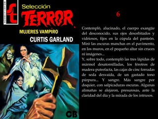 6
Contempló, alucinado, el cuerpo exangüe
del desconocido, sus ojos desorbitados y
vidriosos, fijos en la cúpula del panteón.
Miró las oscuras manchas en el pavimento,
en los muros, en el pequeño altar sin cruces
ni imágenes...
Y, sobre todo, contempló las tres lápidas de
mármol desatornilladas, los féretros de
madera putrefacta, las cajas de cinc forradas
de seda desvaída, de un gastado tono
púrpura... Y sangre. Más sangre por
doquier, con salpicaduras oscuras. Algunas
alimañas se alejaron, presurosas, ante la
claridad del día y la mirada de los intrusos.
 