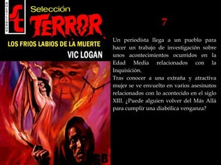 7
Un periodista llega a un pueblo para
hacer un trabajo de investigación sobre
unos acontecimientos ocurridos en la
Edad Media relacionados con la
Inquisición.
Tras conocer a una extraña y atractiva
mujer se ve envuelto en varios asesinatos
relacionados con lo acontecido en el siglo
XIII. ¿Puede alguien volver del Más Allá
para cumplir una diabólica venganza?
 