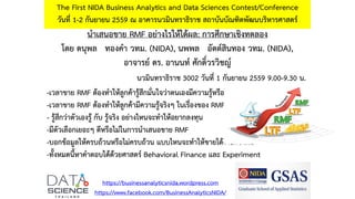นำเสนอขำย RMF อย่ำงไรให้ได้ผล: กำรศึกษำเชิงทดลอง
โดย ดนุพล ทองคำ วทม. (NIDA), นพพล อัตต์สินทอง วทม. (NIDA),
อำจำรย์ ดร. อำนนท์ ศักดิ์วรวิชญ์
The First NIDA Business Analytics and Data Sciences Contest/Conference
วันที่ 1-2 กันยำยน 2559 ณ อำคำรนวมินทรำธิรำช สถำบันบัณฑิตพัฒนบริหำรศำสตร์
https://businessanalyticsnida.wordpress.com
https://www.facebook.com/BusinessAnalyticsNIDA/
-เวลำขำย RMF ต้องทำให้ลูกค้ำรู้สึกมั่นใจว่ำตนเองมีควำมรู้หรือไม่
-เวลำขำย RMF ต้องทำให้ลูกค้ำมีควำมรู้จริงๆ ในเรื่องของ RMF หรือไม่
- รู้สึกว่ำตัวเองรู้ กับ รู้จริง อย่ำงไหนจะทำให้อยำกลงทุน
-มีตัวเลือกเยอะๆ ดีหรือไม่ในกำรนำเสนอขำย RMF
-บอกข้อมูลให้ครบถ้วนหรือไม่ครบถ้วน แบบไหนจะทำให้ขำยได้ง่ำยกว่ำกัน
-ทั้งหมดนี้หำคำตอบได้ด้วยศำสตร์ Behavioral Finance และ Experiment
นวมินทรำธิรำช 3002 วันที่ 1 กันยำยน 2559 9.00-9.30 น.
 