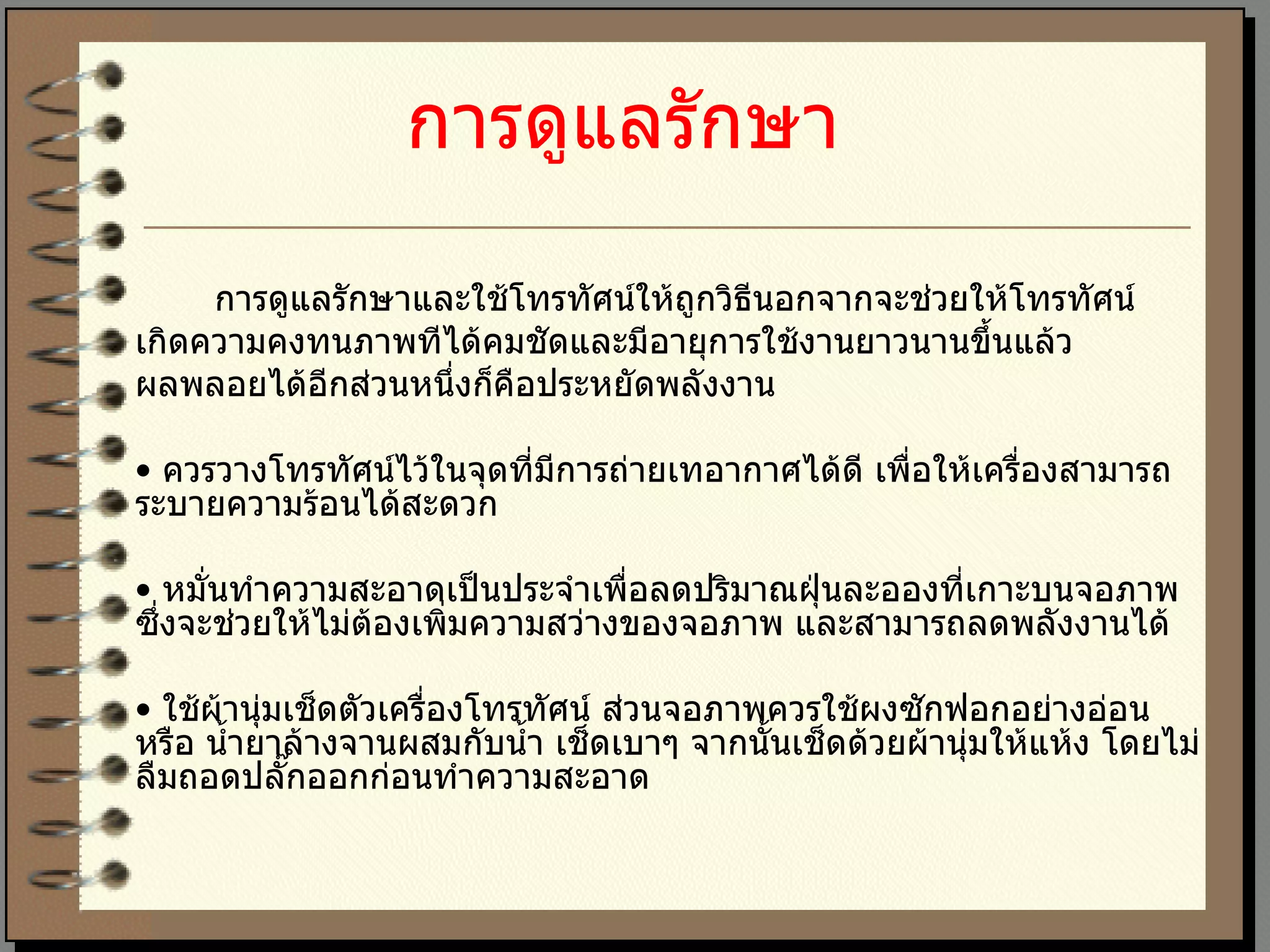 การดูแลรักษา   การดูแลรักษาและใช้โทรทัศน์ให้ถูกวิธีนอกจากจะช่วยให้โทรทัศน์ เกิดความคงทนภาพทีได้คมชัดและมีอายุการใช้งานยาวนานขึ้นแล้ว  ผลพลอยได้อีกส่วนหนึ่งก็คือประหยัดพลังงาน  •  ควรวางโทรทัศน์ไว้ในจุดที่มีการถ่ายเทอากาศได้ดี เพื่อให้เครื่องสามารถระบายความร้อนได้สะดวก  •  หมั่นทำความสะอาดเป็นประจำเพื่อลดปริมาณฝุ่นละอองที่เกาะบนจอภาพ ซึ่งจะช่วยให้ไม่ต้องเพิ่มความสว่างของจอภาพ และสามารถลดพลังงานได้  •  ใช้ผ้านุ่มเช็ดตัวเครื่องโทรทัศน์ ส่วนจอภาพควรใช้ผงซักฟอกอย่างอ่อน หรือ น้ำยาล้างจานผสมกับน้ำ เช็ดเบาๆ จากนั้นเช็ดด้วยผ้านุ่มให้แห้ง โดยไม่ลืมถอดปลั๊กออกก่อนทำความสะอาด  