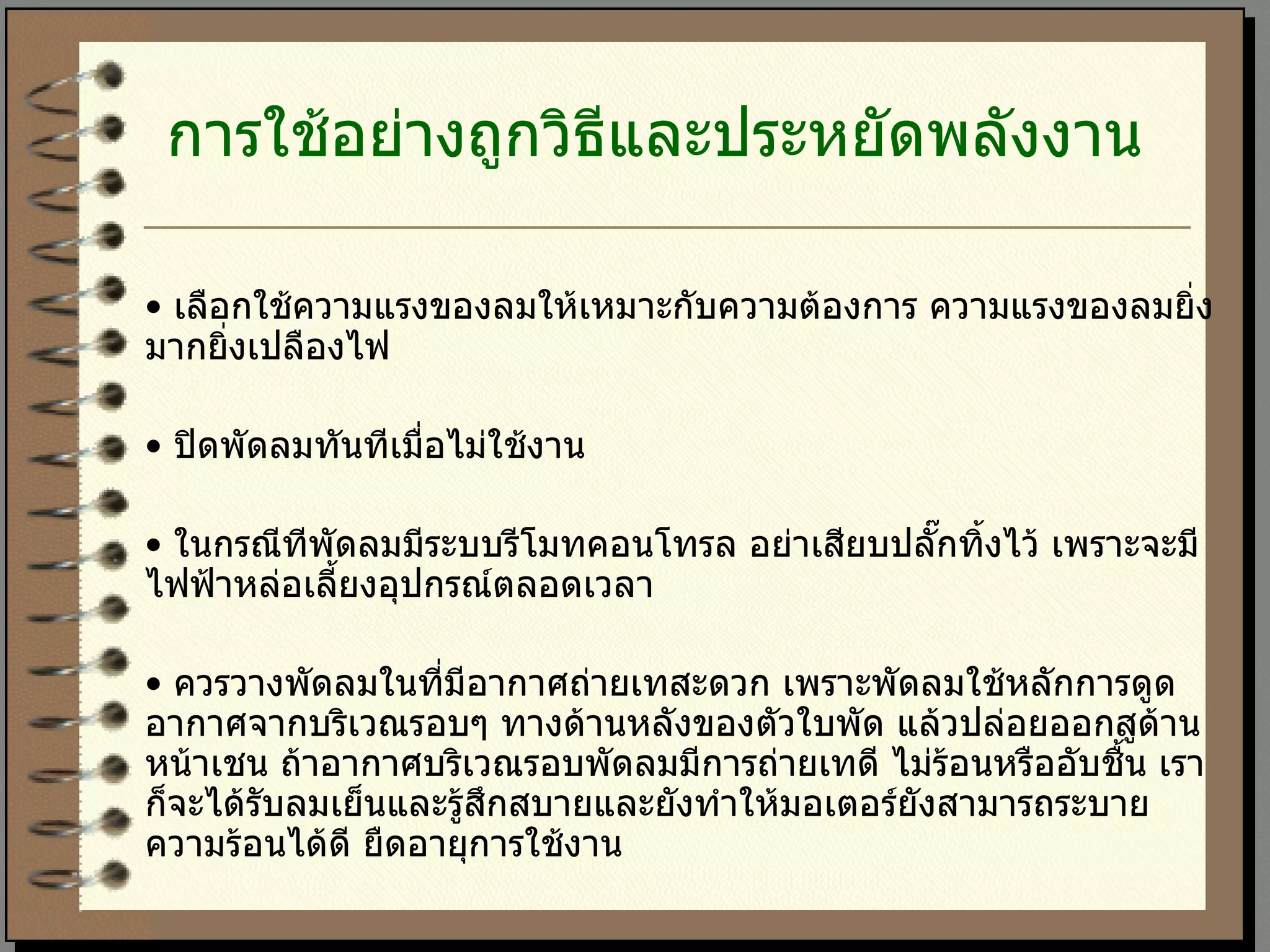 การใช้อย่างถูกวิธีและประหยัดพลังงาน   •  เลือกใช้ความแรงของลมให้เหมาะกับความต้องการ ความแรงของลมยิ่งมากยิ่งเปลืองไฟ  •  ปิดพัดลมทันทีเมื่อไม่ใช้งาน  •  ในกรณีทีพัดลมมีระบบรีโมทคอนโทรล อย่าเสียบปลั๊กทิ้งไว้ เพราะจะมีไฟฟ้าหล่อเลี้ยงอุปกรณ์ตลอดเวลา  •  ควรวางพัดลมในที่มีอากาศถ่ายเทสะดวก เพราะพัดลมใช้หลักการดูดอากาศจากบริเวณรอบๆ ทางด้านหลังของตัวใบพัด แล้วปล่อยออกสูด้านหน้าเชน ถ้าอากาศบริเวณรอบพัดลมมีการถ่ายเทดี ไม่ร้อนหรืออับชื้น เราก็จะได้รับลมเย็นและรู้สึกสบายและยังทำให้มอเตอร์ยังสามารถระบายความร้อนได้ดี ยืดอายุการใช้งาน 