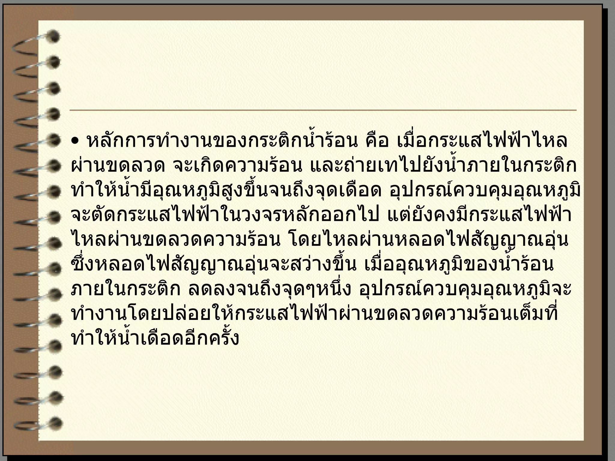 •  หลักการทำงานของกระติกน้ำร้อน คือ เมื่อกระแสไฟฟ้าไหลผ่านขดลวด จะเกิดความร้อน และถ่ายเทไปยังน้ำภายในกระติก ทำให้น้ำมีอุณหภูมิสูงขึ้นจนถึงจุดเดือด อุปกรณ์ควบคุมอุณหภูมิจะตัดกระแสไฟฟ้าในวงจรหลักออกไป แต่ยังคงมีกระแสไฟฟ้าไหลผ่านขดลวดความร้อน โดยไหลผ่านหลอดไฟสัญญาณอุ่น ซึ่งหลอดไฟสัญญาณอุ่นจะสว่างขึ้น เมื่ออุณหภูมิของน้ำร้อนภายในกระติก ลดลงจนถึงจุดๆหนึ่ง อุปกรณ์ควบคุมอุณหภูมิจะทำงานโดยปล่อยให้กระแสไฟฟ้าผ่านขดลวดความร้อนเต็มที่ทำให้น้ำเดือดอีกครั้ง 
