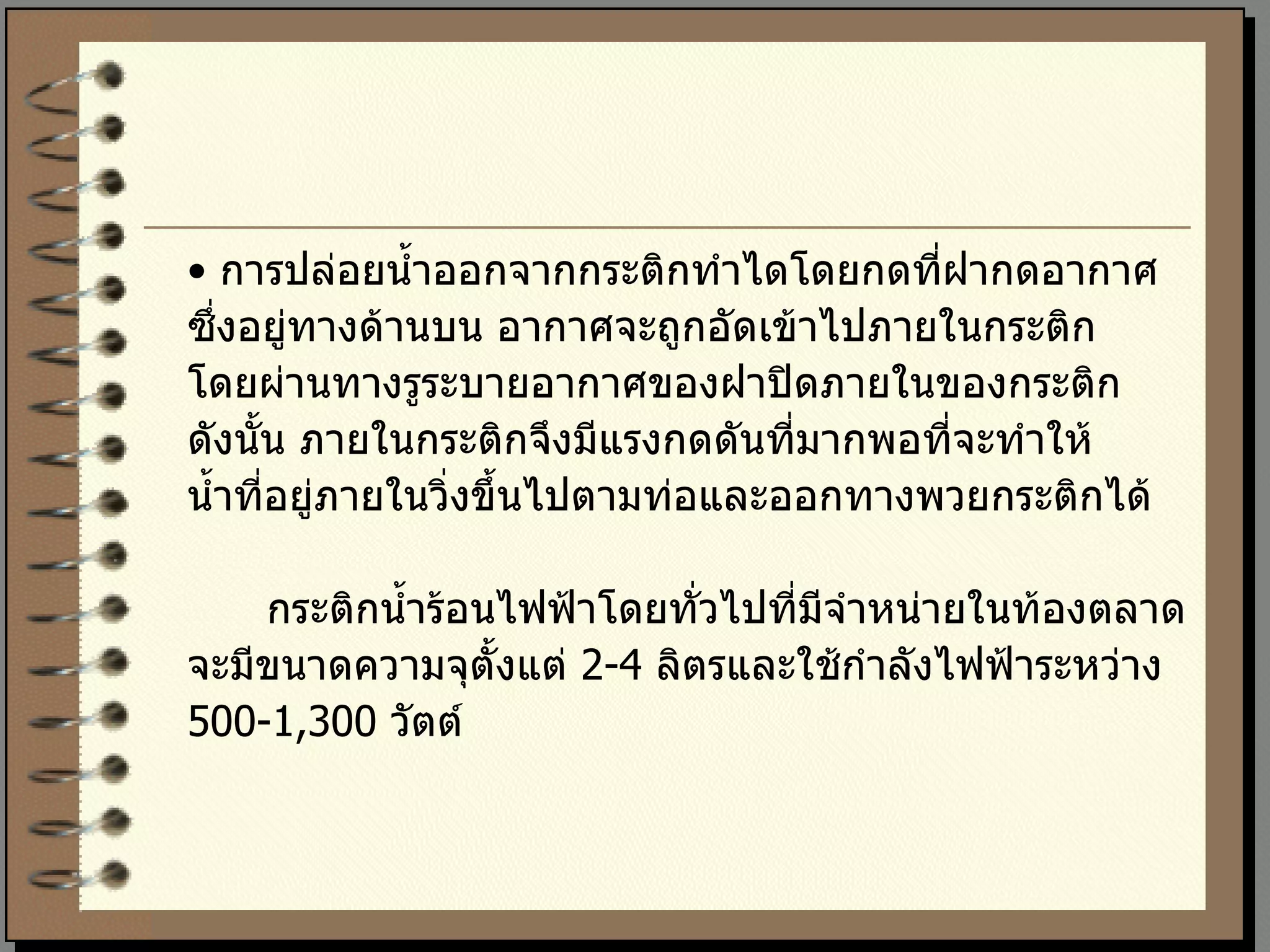 •  การปล่อยน้ำออกจากกระติกทำไดโดยกดที่ฝากดอากาศ  ซึ่งอยู่ทางด้านบน อากาศจะถูกอัดเข้าไปภายในกระติก โดยผ่านทางรูระบายอากาศของฝาปิดภายในของกระติก  ดังนั้น ภายในกระติกจึงมีแรงกดดันที่มากพอที่จะทำให้ น้ำที่อยู่ภายในวิ่งขึ้นไปตามท่อและออกทางพวยกระติกได้  กระติกน้ำร้อนไฟฟ้าโดยทั่วไปที่มีจำหน่ายในท้องตลาด จะมีขนาดความจุตั้งแต่  2-4  ลิตรและใช้กำลังไฟฟ้าระหว่าง 500-1,300  วัตต์ 