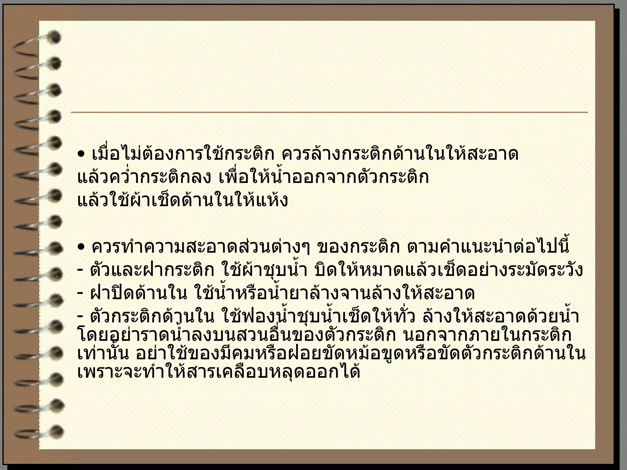 •  เมื่อไม่ต้องการใช้กระติก ควรล้างกระติกด้านในให้สะอาด  แล้วคว่ำกระติกลง เพื่อให้น้ำออกจากตัวกระติก  แล้วใช้ผ้าเช็ดด้านในให้แห้ง  •  ควรทำความสะอาดส่วนต่างๆ ของกระติก ตามคำแนะนำต่อไปนี้  -  ตัวและฝากระติก ใช้ผ้าชุบน้ำ บิดให้หมาดแล้วเช็ดอย่างระมัดระวัง  -  ฝาปิดด้านใน ใช้น้ำหรือน้ำยาล้างจานล้างให้สะอาด  -  ตัวกระติกด้านใน ใช้ฟองน้ำชุบน้ำเช็ดให้ทั่ว ล้างให้สะอาดด้วยน้ำ โดยอย่าราดน้ำลงบนสวนอื่นของตัวกระติก นอกจากภายในกระติกเท่านั้น อย่าใช้ของมีคมหรือฝอยขัดหม้อขูดหรือขัดตัวกระติกด้านใน เพราะจะทำให้สารเคลือบหลุดออกได้ 