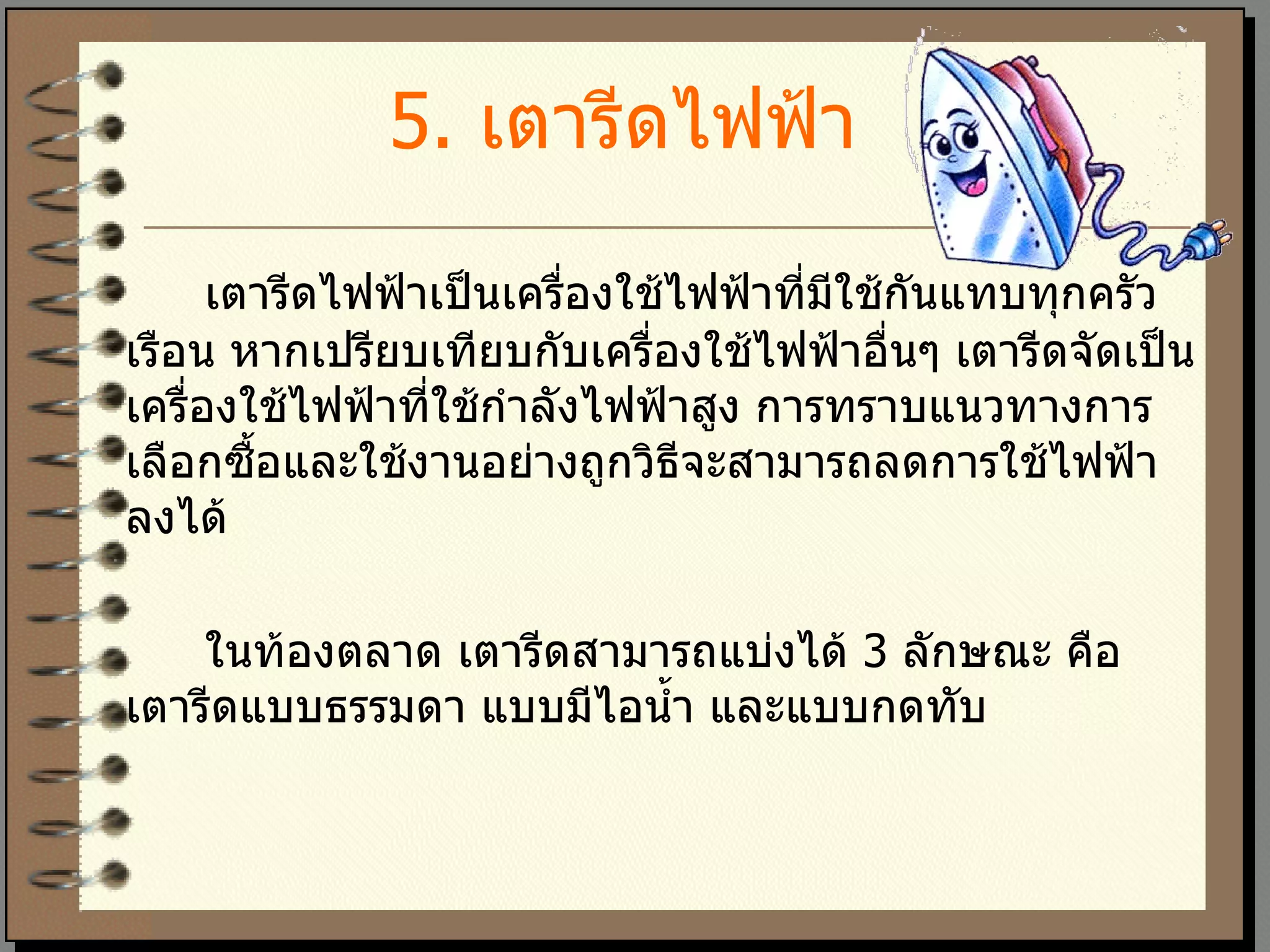 5 .  เตารีดไฟฟ้า   เตารีดไฟฟ้าเป็นเครื่องใช้ไฟฟ้าที่มีใช้กันแทบทุกครัวเรือน หากเปรียบเทียบกับเครื่องใช้ไฟฟ้าอื่นๆ เตารีดจัดเป็นเครื่องใช้ไฟฟ้าที่ใช้กำลังไฟฟ้าสูง การทราบแนวทางการเลือกซื้อและใช้งานอย่างถูกวิธีจะสามารถลดการใช้ไฟฟ้าลงได้  ในท้องตลาด เตารีดสามารถแบ่งได้  3  ลักษณะ คือ เตารีดแบบธรรมดา แบบมีไอน้ำ และแบบกดทับ 