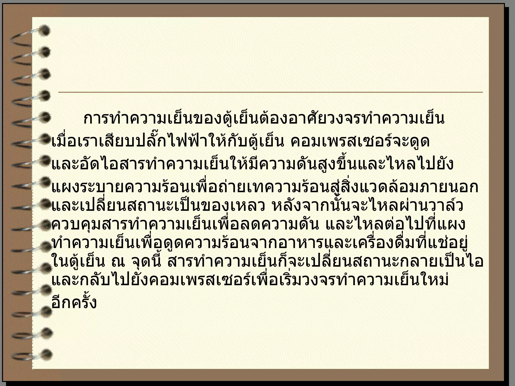 การทำความเย็นของตู้เย็นต้องอาศัยวงจรทำความเย็น  เมื่อเราเสียบปลั๊กไฟฟ้าให้กับตู้เย็น คอมเพรสเซอร์จะดูด และอัดไอสารทำความเย็นให้มีความดันสูงขึ้นและไหลไปยัง แผงระบายความร้อนเพื่อถ่ายเทความร้อนสู่สิ่งแวดล้อมภายนอกและเปลี่ยนสถานะเป็นของเหลว หลังจากนั้นจะไหลผ่านวาล์วควบคุมสารทำความเย็นเพื่อลดความดัน และไหลต่อไปที่แผงทำความเย็นเพื่อดูดความร้อนจากอาหารและเครื่องดื่มที่แช่อยู่ในตู้เย็น ณ จุดนี้ สารทำความเย็นก็จะเปลี่ยนสถานะกลายเป็นไอและกลับไปยังคอมเพรสเซอร์เพื่อเริ่มวงจรทำความเย็นใหม่ อีกครั้ง 