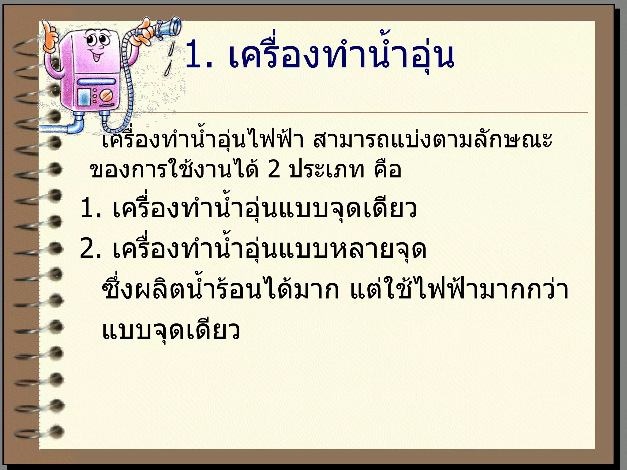 1 .   เครื่องทำน้ำอุ่น เครื่องทำน้ำอุ่นไฟฟ้า สามารถแบ่งตามลักษณะของการใช้งานได้  2  ประเภท คือ    1.  เครื่องทำน้ำอุ่นแบบจุดเดียว    2.  เครื่องทำน้ำอุ่นแบบหลายจุด  ซึ่งผลิตน้ำร้อนได้มาก แต่ใช้ไฟฟ้ามากกว่า แบบจุดเดียว 