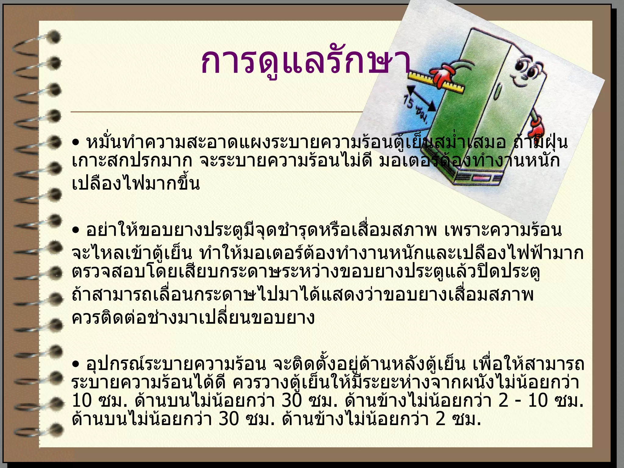 การดูแลรักษา   •  หมั่นทำความสะอาดแผงระบายความร้อนตู้เย็นสม่ำเสมอ ถ้ามีฝุ่นเกาะสกปรกมาก จะระบายความร้อนไม่ดี มอเตอร์ต้องทำงานหนัก  เปลืองไฟมากขึ้น  •  อย่าให้ขอบยางประตูมีจุดชำรุดหรือเสื่อมสภาพ เพราะความร้อน จะไหลเข้าตู้เย็น ทำให้มอเตอร์ต้องทำงานหนักและเปลืองไฟฟ้ามาก ตรวจสอบโดยเสียบกระดาษระหว่างขอบยางประตูแล้วปิดประตู ถ้าสามารถเลื่อนกระดาษไปมาได้แสดงว่าขอบยางเสื่อมสภาพ  ควรติดต่อช่างมาเปลี่ยนขอบยาง  •  อุปกรณ์ระบายความร้อน จะติดตั้งอยู่ด้านหลังตู้เย็น เพื่อให้สามารถระบายความร้อนได้ดี ควรวางตู้เย็นให้มีระยะห่างจากผนังไม่น้อยกว่า  10  ซม .  ด้านบนไม่น้อยกว่า  30  ซม .  ด้านข้างไม่น้อยกว่า  2 - 10  ซม .  ด้านบนไม่น้อยกว่า  30  ซม .  ด้านข้างไม่น้อยกว่า  2  ซม . 