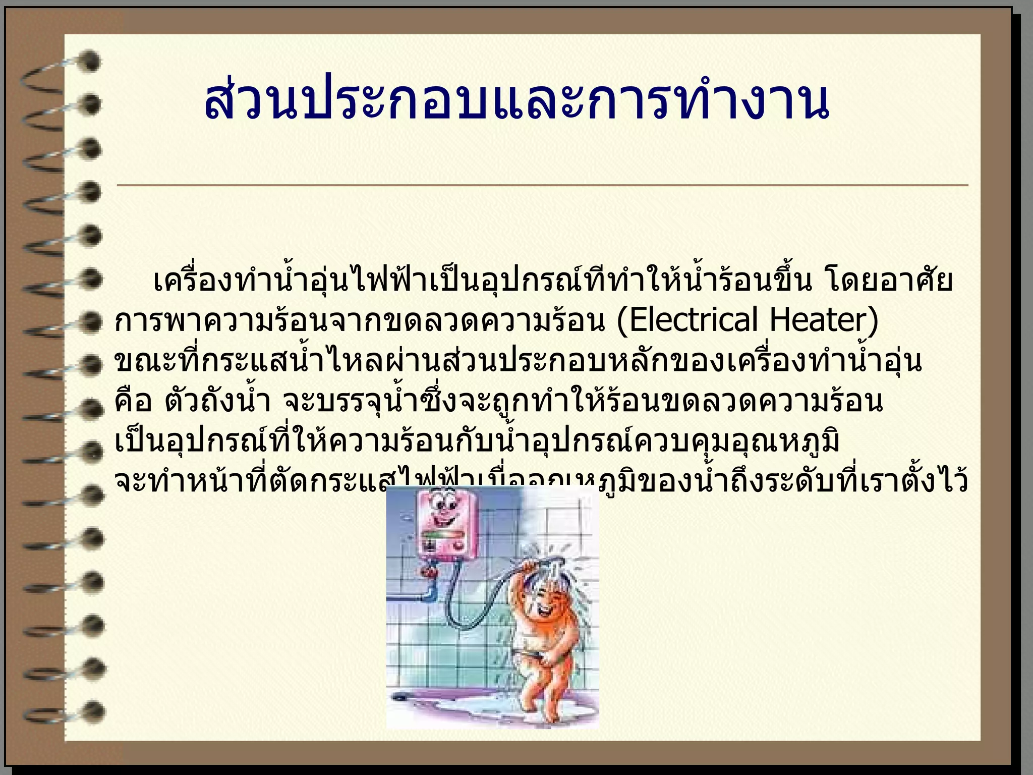 ส่วนประกอบและการทำงาน เครื่องทำน้ำอุ่นไฟฟ้าเป็นอุปกรณ์ทีทำให้น้ำร้อนขึ้น โดยอาศัย การพาความร้อนจากขดลวดความร้อน  (Electrical Heater)  ขณะที่กระแสน้ำไหลผ่านส่วนประกอบหลักของเครื่องทำน้ำอุ่น  คือ ตัวถังน้ำ จะบรรจุน้ำซึ่งจะถูกทำให้ร้อนขดลวดความร้อน เป็นอุปกรณ์ที่ให้ความร้อนกับน้ำอุปกรณ์ควบคุมอุณหภูมิ  จะทำหน้าที่ตัดกระแสไฟฟ้าเมื่ออุณหภูมิของน้ำถึงระดับที่เราตั้งไว้ 