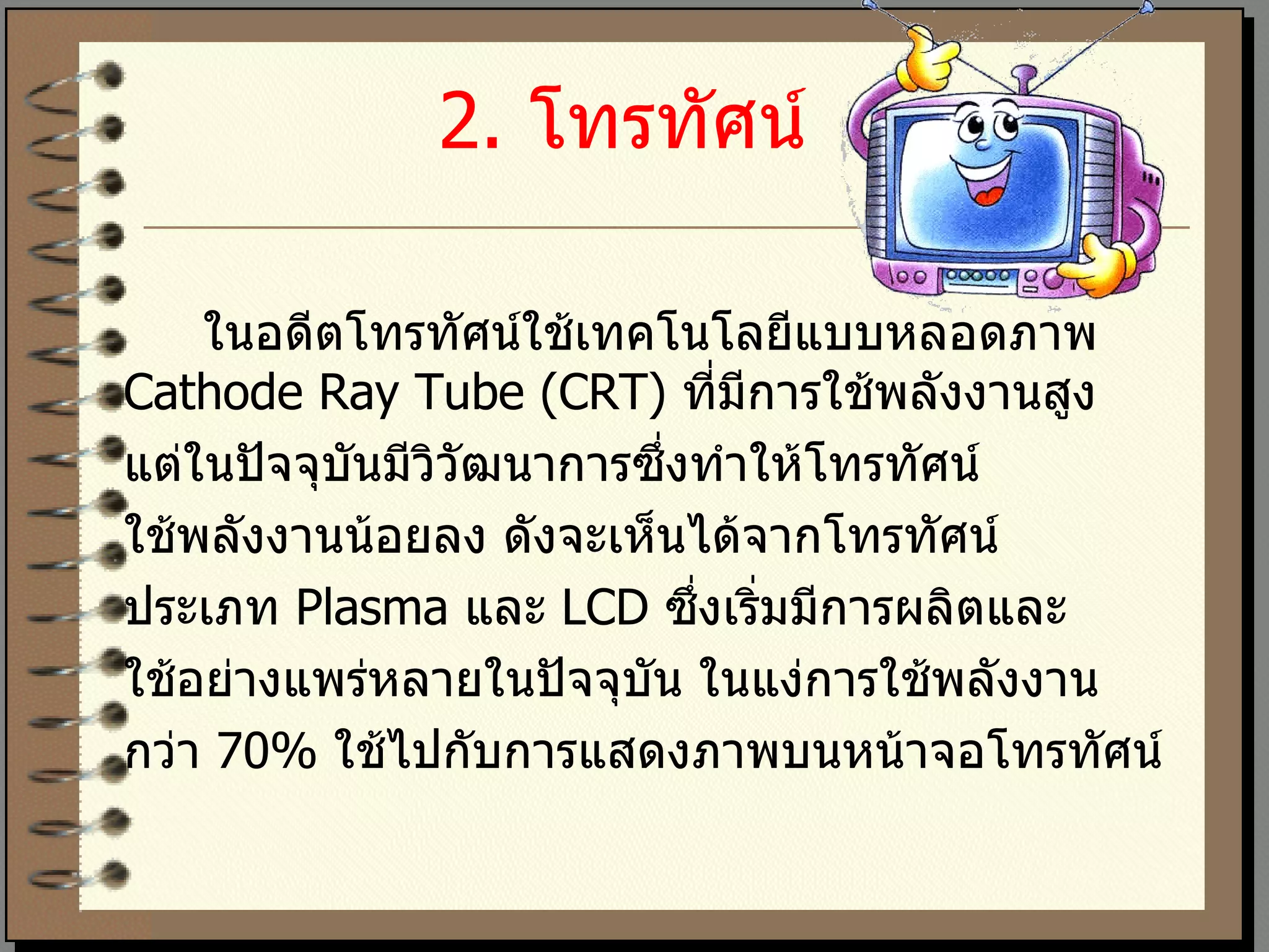 2.  โทรทัศน์   ในอดีตโทรทัศน์ใช้เทคโนโลยีแบบหลอดภาพ  Cathode Ray Tube (CRT)  ที่มีการใช้พลังงานสูง  แต่ในปัจจุบันมีวิวัฒนาการซึ่งทำให้โทรทัศน์ ใช้พลังงานน้อยลง ดังจะเห็นได้จากโทรทัศน์ ประเภท  Plasma  และ  LCD  ซึ่งเริ่มมีการผลิตและ ใช้อย่างแพร่หลายในปัจจุบัน ในแง่การใช้พลังงาน กว่า  70%  ใช้ไปกับการแสดงภาพบนหน้าจอโทรทัศน์ 