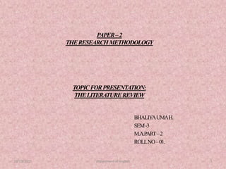 PAPER – 2THE RESEARCH METHODOLOGYTOPIC FOR PRESENTATION:THE LITERATURE REVIEW BHALIYA UMA H. SEM -3  M.A.PART – 2 ROLL NO – 01. 10/13/2011 department of english 1 
