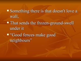 Something there is that doesn't love a wall, That sends the frozen-ground-swell under it “ Good fences make good neighbours”