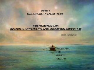 PAPER – 3THE AMERICAN LITERATURETOPIC FOR PRESENTATION:THE OLD MAN AND THE SEA AS TRAGEDY – PRIDE (HUBRIS) AS TRAGIC FLAW.					- Ernest Hemingway BHALIYA UMA H. SEM -3  M.A.PART – 2 ROLL NO – 01. 10/12/2011 department of english 1 